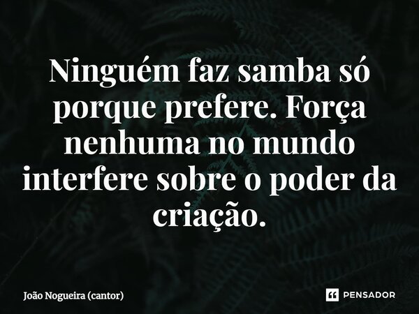 ⁠Ninguém faz samba só porque prefere. Força nenhuma no mundo interfere sobre o poder da criação.... Frase de João Nogueira (cantor).