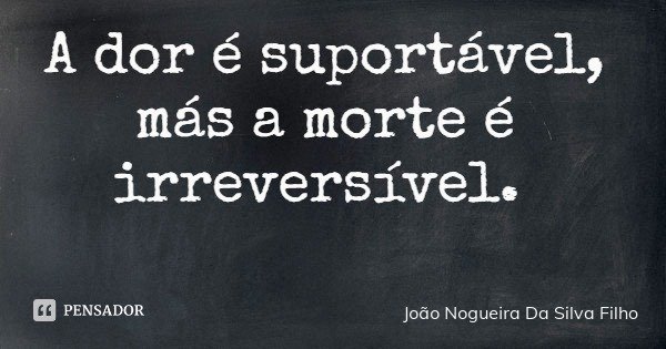 A dor é suportável, más a morte é irreversível.... Frase de João Nogueira Da Silva Filho.
