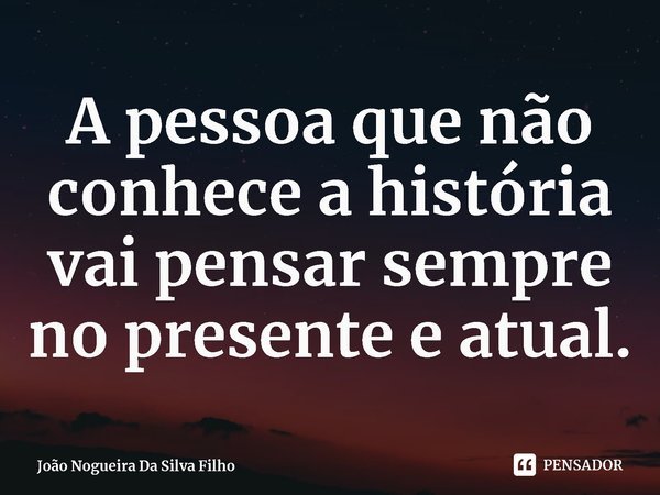 ⁠A pessoa que não conhece a história vai pensar sempre no presente e atual.... Frase de João Nogueira Da Silva Filho.