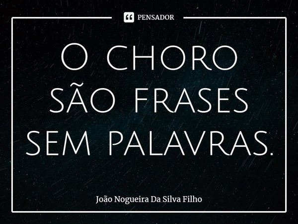 ⁠O choro são frases sem palavras.... Frase de João Nogueira Da Silva Filho.
