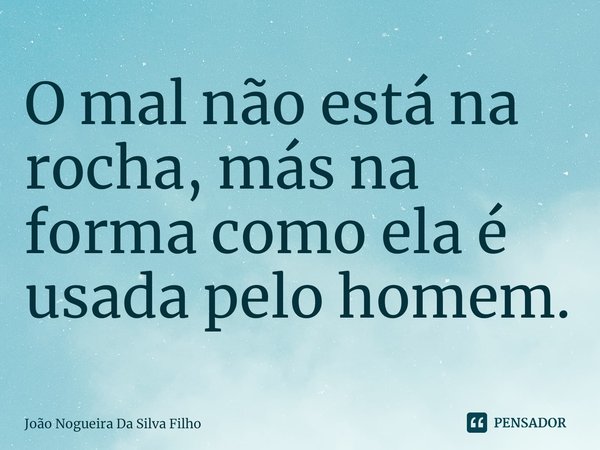 ⁠O mal não está na rocha, más na forma como ela é usada pelo homem.... Frase de João Nogueira Da Silva Filho.