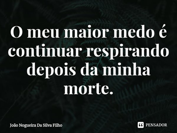 ⁠O meu maior medo é continuar respirando depois da minha morte.... Frase de João Nogueira Da Silva Filho.