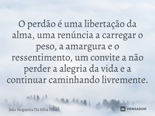 ⁠O perdão é uma libertação da alma, uma renúncia a carregar o peso, a amargura e o ressentimento, um convite a não perder a alegria da vida e a continuar caminh... Frase de João Nogueira Da Silva Filho.