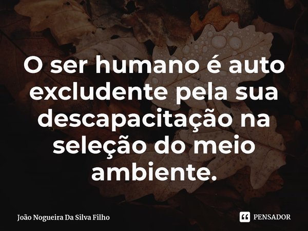 ⁠O ser humano é auto excludente pela sua descapacitação na seleção do meio ambiente.... Frase de João Nogueira Da Silva Filho.