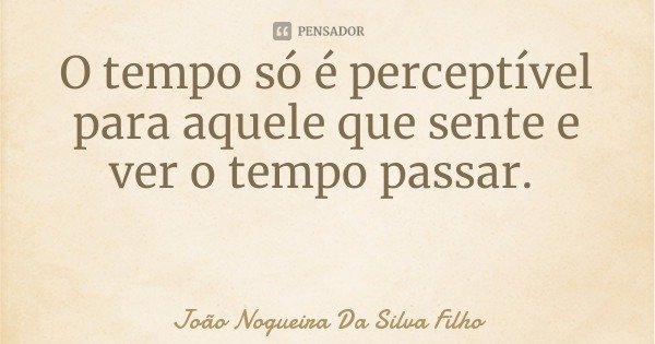 O tempo só é perceptível para aquele que sente e ver o tempo passar.... Frase de João Nogueira Da Silva Filho.