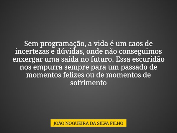 Sem programação, a vida é um caos de incertezas e dúvidas, onde não conseguimos enxergar uma saída no futuro. Essa escuridão nos empurra sempre para um passado ... Frase de JOÃO NOGUEIRA DA SILVA FILHO.