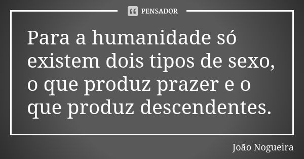 Para a humanidade só existem dois tipos de sexo, o que produz prazer e o que produz descendentes.... Frase de João Nogueira.