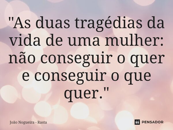 "As duas tragédias da vida de uma mulher: não conseguir o quer e conseguir o que quer."... Frase de João Nogueira - Rasta.