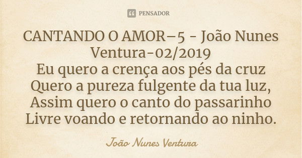 CANTANDO O AMOR–5 - João Nunes Ventura-02/2019 Eu quero a crença aos pés da cruz Quero a pureza fulgente da tua luz, Assim quero o canto do passarinho Livre voa... Frase de João Nunes Ventura.