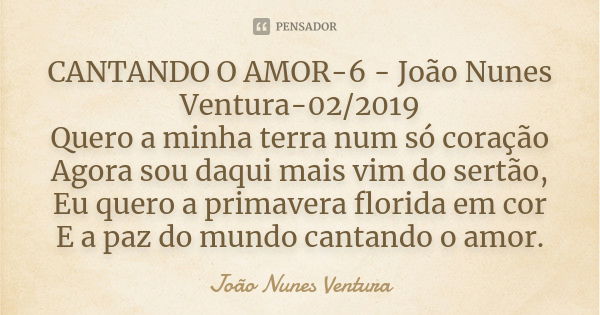 CANTANDO O AMOR-6 - João Nunes Ventura-02/2019 Quero a minha terra num só coração Agora sou daqui mais vim do sertão, Eu quero a primavera florida em cor E a pa... Frase de João Nunes Ventura.