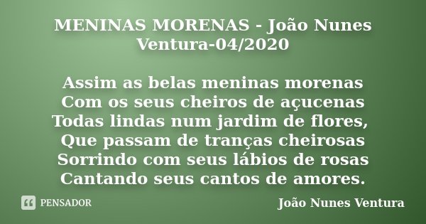 MENINAS MORENAS - João Nunes Ventura-04/2020 Assim as belas meninas morenas
Com os seus cheiros de açucenas
Todas lindas num jardim de flores, Que passam de tra... Frase de João Nunes Ventura.