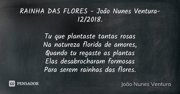 RAINHA DAS FLORES - João Nunes Ventura-12/2018. Tu que plantaste tantas rosas Na natureza florida de amores, Quando tu regaste as plantas Elas desabrocharam for... Frase de João Nunes Ventura.