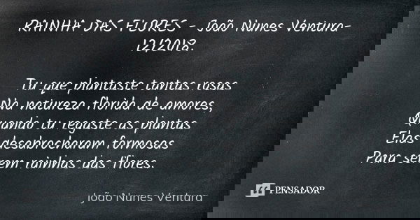 RAINHA DAS FLORES - João Nunes Ventura-12/2018. Tu que plantaste tantas rosas Na natureza florida de amores, Quando tu regaste as plantas Elas desabrocharam for... Frase de João Nunes Ventura.