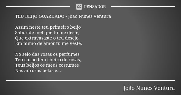 TEU BEIJO GUARDADO - João Nunes Ventura Assim neste teu primeiro beijo Sabor de mel que tu me deste, Que extravasaste o teu desejo Em mimo de amor tu me veste. ... Frase de João Nunes Ventura.