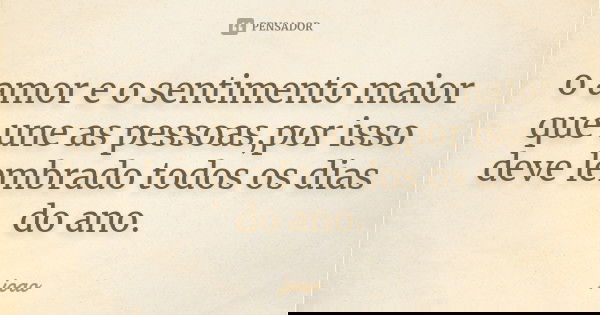 o amor e o sentimento maior que une as pessoas,por isso deve lembrado todos os dias do ano.... Frase de joao.