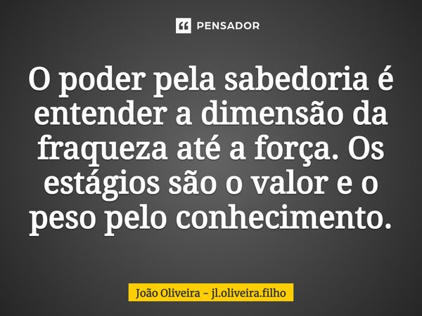 ⁠O poder pela sabedoria é entender a dimensão da fraqueza até a força. Os estágios são o valor e o peso pelo conhecimento.... Frase de João Oliveira - jl.oliveira.filho.
