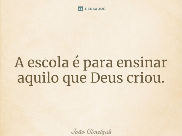 A escola é para ensinar aquilo que Deus criou.... Frase de João Olmelzuk.