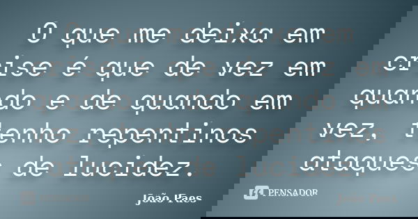 O que me deixa em crise é que de vez em quando e de quando em vez, tenho repentinos ataques de lucidez.... Frase de João Paes.
