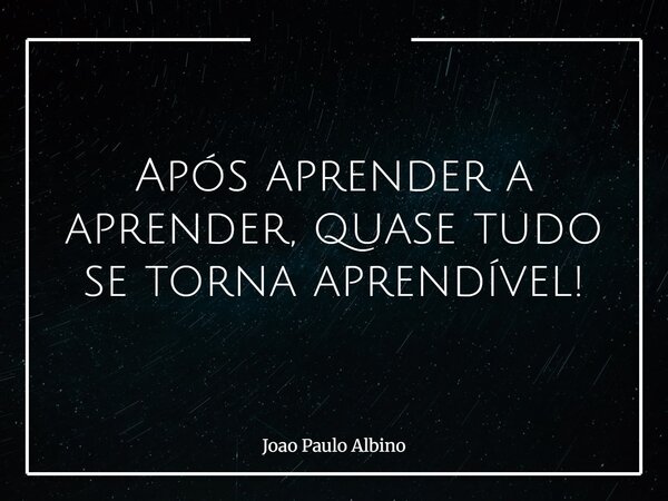 Após aprender a aprender, quase tudo se torna aprendível!... Frase de Joao Paulo Albino.