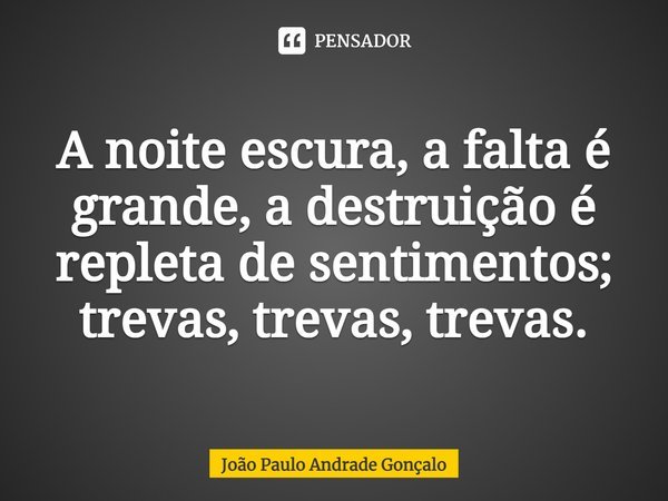 ⁠A noite escura, a falta é grande, a destruição é repleta de sentimentos; trevas, trevas, trevas.... Frase de João Paulo Andrade Gonçalo.