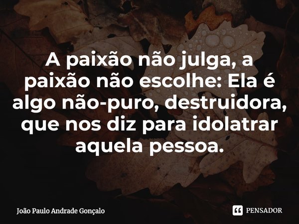 ⁠A paixão não julga, a paixão não escolhe: Ela é algo não-puro, destruidora, que nos diz para idolatrar aquela pessoa.... Frase de João Paulo Andrade Gonçalo.