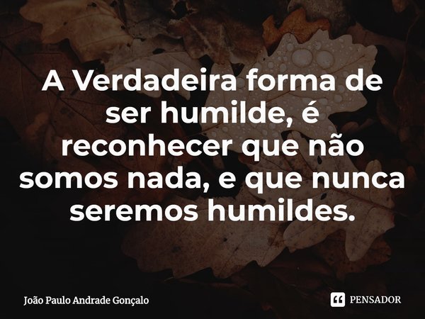 ⁠A Verdadeira forma de ser humilde, é reconhecer que não somos nada, e que nunca seremos humildes.... Frase de João Paulo Andrade Gonçalo.