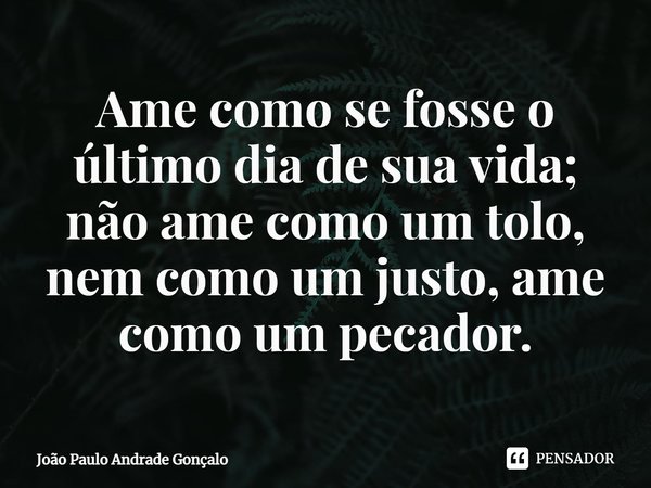 ⁠Ame como se fosse o último dia de sua vida; não ame como um tolo, nem como um justo, ame como um pecador.... Frase de João Paulo Andrade Gonçalo.
