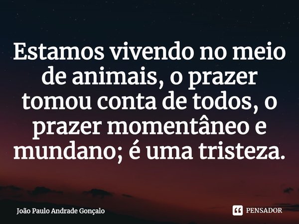 ⁠Estamos vivendo no meio de animais, o prazer tomou conta de todos, o prazer momentâneo e mundano; é uma tristeza.... Frase de João Paulo Andrade Gonçalo.