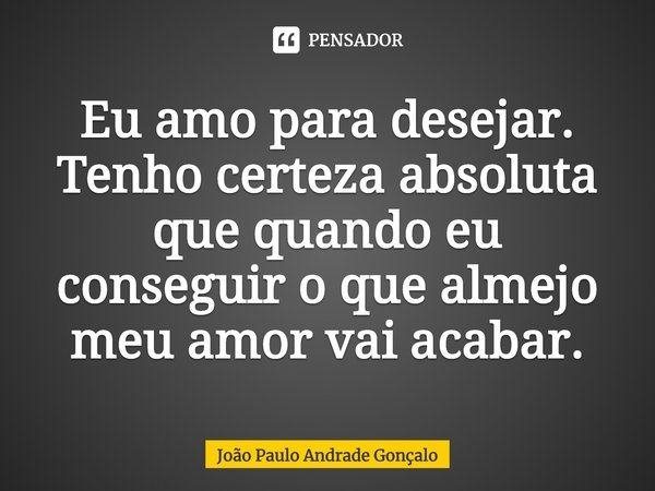 Eu amo para desejar. Tenho certeza absoluta que quando eu conseguir o que almejo⁠ meu amor vai acabar.... Frase de João Paulo Andrade Gonçalo.