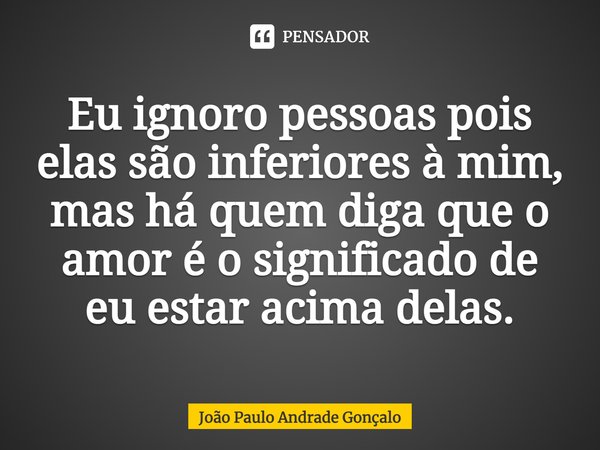 ⁠Eu ignoro pessoas pois elas são inferiores à mim, mas há quem diga que o amor é o significado de eu estar acima delas.... Frase de João Paulo Andrade Gonçalo.