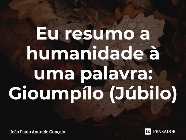 ⁠Eu resumo a humanidade à uma palavra: Gioumpílo (Júbilo)... Frase de João Paulo Andrade Gonçalo.