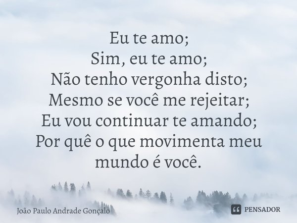 ⁠Eu te amo;
Sim, eu te amo;
Não tenho vergonha disto;
Mesmo se você me rejeitar;
Eu vou continuar te amando;
Por quê o que movimenta meu mundo é você.... Frase de João Paulo Andrade Gonçalo.