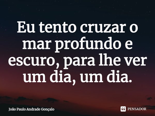 ⁠Eu tento cruzar o mar profundo e escuro, para lhe ver um dia, um dia.... Frase de João Paulo Andrade Gonçalo.