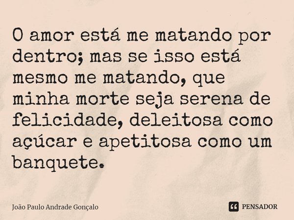 ⁠O amor está me matando por dentro; mas se isso está mesmo me matando, que minha morte seja serena de felicidade, deleitosa como açúcar e apetitosa como um banq... Frase de João Paulo Andrade Gonçalo.