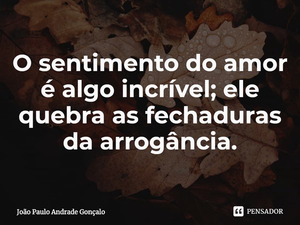 O sentimento do amor é algo incrível; ele quebra as fechaduras da arrogância.... Frase de João Paulo Andrade Gonçalo.