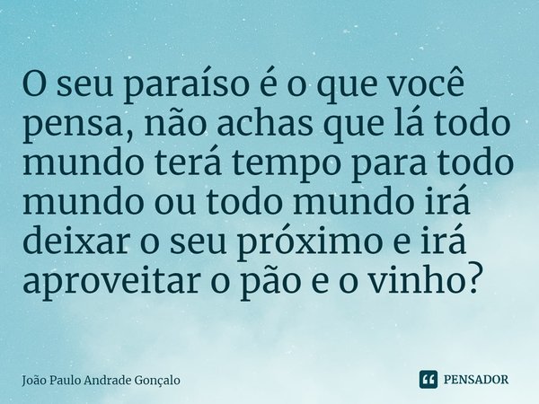 ⁠O seu paraíso é o que você pensa, não achas que lá todo mundo terá tempo para todo mundo ou todo mundo irá deixar o seu próximo e irá aproveitar o pão e o vinh... Frase de João Paulo Andrade Gonçalo.