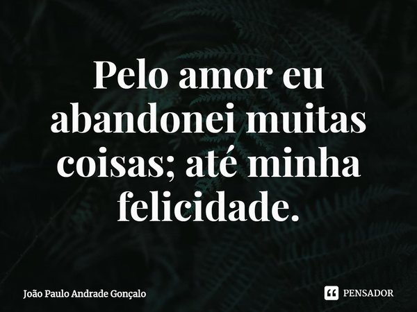 ⁠Pelo amor eu abandonei muitas coisas; até minha felicidade.... Frase de João Paulo Andrade Gonçalo.