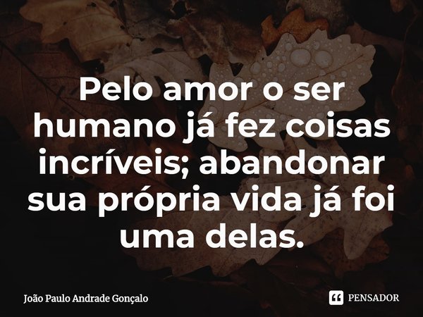 ⁠Pelo amor o ser humano já fez coisas incríveis; abandonar sua própria vida já foi uma delas.... Frase de João Paulo Andrade Gonçalo.