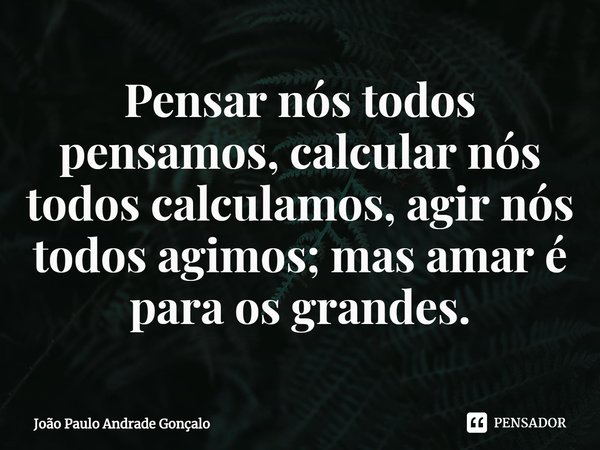 ⁠Pensar nós todos pensamos, calcular nós todos calculamos, agir nós todos agimos; mas amar é para os grandes.... Frase de João Paulo Andrade Gonçalo.