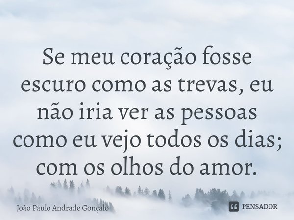 ⁠Se meu coração fosse escuro como as trevas, eu não iria ver as pessoas como eu vejo todos os dias; com os olhos do amor.... Frase de João Paulo Andrade Gonçalo.