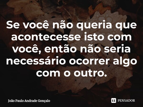 ⁠Se você não queria que acontecesse isto com você, então não seria necessário ocorrer algo com o outro.... Frase de João Paulo Andrade Gonçalo.