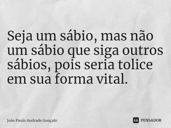 ⁠Seja um sábio, mas não um sábio que siga outros sábios, pois seria tolice em sua forma vital.... Frase de João Paulo Andrade Gonçalo.