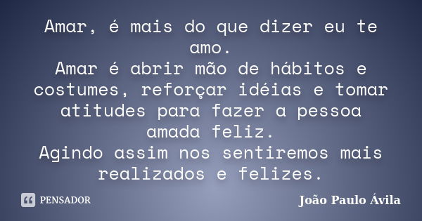 Amar, é mais do que dizer eu te amo. Amar é abrir mão de hábitos e costumes, reforçar idéias e tomar atitudes para fazer a pessoa amada feliz. Agindo assim nos ... Frase de João Paulo Ávila.