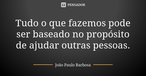 Tudo o que fazemos pode ser baseado no propósito de ajudar outras pessoas.... Frase de João Paulo Barbosa.