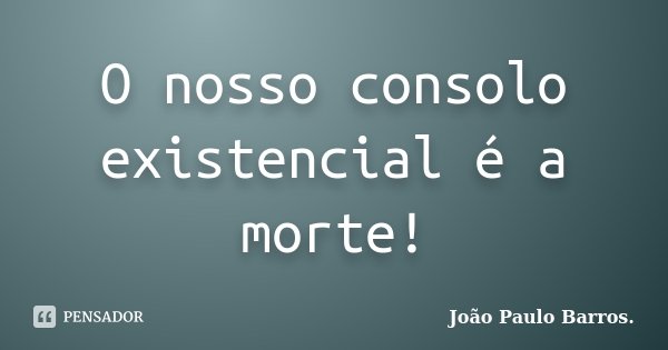 O nosso consolo existencial é a morte!... Frase de João Paulo Barros.