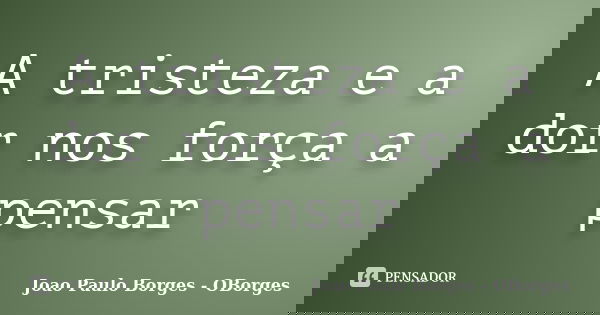 A tristeza e a dor nos força a pensar... Frase de João Paulo Borges- OBorges.