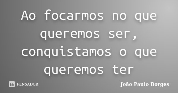 Ao focarmos no que queremos ser, conquistamos o que queremos ter... Frase de João Paulo Borges.