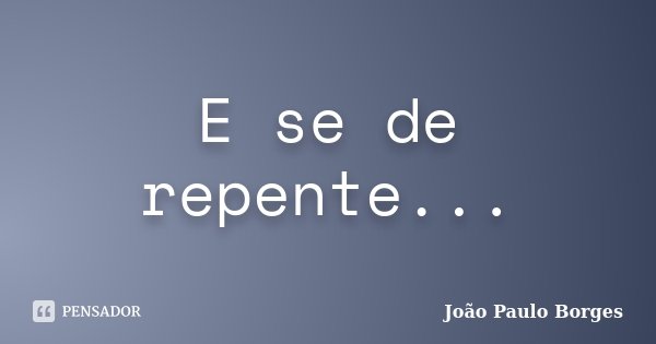 E se de repente...... Frase de João Paulo Borges.