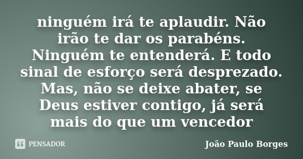 ninguém irá te aplaudir. Não irão te dar os parabéns. Ninguém te entenderá. E todo sinal de esforço será desprezado. Mas, não se deixe abater, se Deus estiver c... Frase de João Paulo Borges.