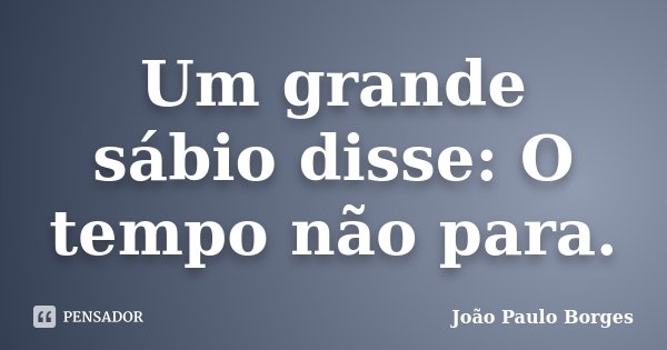 Um grande sábio disse: O tempo não para.... Frase de João Paulo Borges.